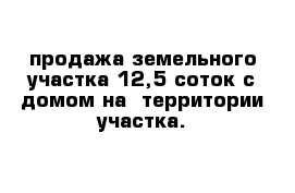 продажа земельного участка 12,5 соток с домом на  территории участка.